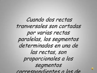 Cuando dos rectas tranversales son cortadas por varias rectas paralelas, los segmentos determinados en una de las rectas, son proporcionales a los segmentos correspondientes a los de la otra recta.