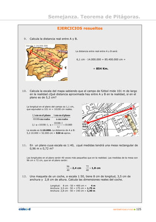 MATEMÁTICAS 2º ESO 125
Semejanza. Teorema de Pitágoras.
EJERCICIOS resueltos
9. Calcula la distancia real entre A y B.
La distancia entre real entre A y B será:
6,1 cm · 14.000.000 = 85.400.000 cm =
= 854 Km.
10. Calcula la escala del mapa sabiendo que el campo de fútbol mide 101 m de largo
en la realidad ¿Qué distancia aproximada hay entre A y B en la realidad, si en el
plano es de 5,2 cm?
La longitud en el plano del campo es 1,1 cm,
que equivalen a 101 m = 10100 cm reales.
000.10
1,1
110100
;1101001,1
1
10100
1,1
=
⋅
=⋅=⋅
=
xx
realescmx
planoelencm
realescm
planoelencm
La escala es 1:10.000. La distancia de A a B:
5,2·10.000 = 52.000 cm = 520 m aprox.
11. En un plano cuya escala es 1:40, ¿qué medidas tendrá una mesa rectangular de
0,96 m x 0,72 m?
Las longitudes en el plano serán 40 veces más pequeñas que en la realidad. Las medidas de la mesa son
96 cm x 72 cm, que en el plano serán:
=
40
96
2,4 cm =
40
72
1,8 cm
12. Una maqueta de un coche, a escala 1:50, tiene 8 cm de longitud, 3,5 cm de
anchura y 2,8 cm de altura. Calcula las dimensiones reales del coche.
Longitud: 8 cm · 50 = 400 cm = 4 m
Anchura: 3,5 cm · 50 = 175 cm = 1,75 m
Anchura: 2,8 cm · 50 = 140 cm = 1,40 m
 