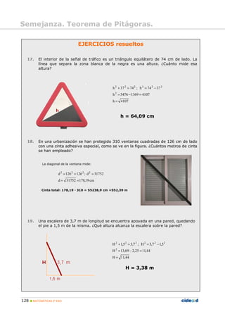 128 MATEMÁTICAS 2º ESO
Semejanza. Teorema de Pitágoras.
EJERCICIOS resueltos
17. El interior de la señal de tráfico es un triángulo equilátero de 74 cm de lado. La
línea que separa la zona blanca de la negra es una altura. ¿Cuánto mide esa
altura?
4107h
410713695476h
3774h;7437h
2
222222
=
=−=
−==+
h = 64,09 cm
18. En una urbanización se han protegido 310 ventanas cuadradas de 126 cm de lado
con una cinta adhesiva especial, como se ve en la figura. ¿Cuántos metros de cinta
se han empleado?
La diagonal de la ventana mide:
cm19,17831752d
31752d;126126d 2222
==
=+=
Cinta total: 178,19 · 310 = 55238,9 cm =552,39 m
19. Una escalera de 3,7 m de longitud se encuentra apoyada en una pared, quedando
el pie a 1,5 m de la misma. ¿Qué altura alcanza la escalera sobre la pared?
44,11H
44,1125,269,13H
5,17,3H;7,35,1H
2
222222
=
=−=
−==+
H = 3,38 m
 