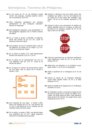 Semejanza. Teorema de Pitágoras.
16. Si con pizza de 23 cm de diámetro puede
comer una persona, ¿cuántas podrían comer
con una pizza de 32,5 cm?
26. Calcula la distancia real que habrá entre dos
ciudades que están a 4,5 cm de distancia en
un mapa en el que otras dos ciudades, que
distan 39 km en la realidad, aparecen a 7,8
cm.
17. ¿Dos triángulos equiláteros son siempre
semejantes? ¿Y dos triángulos isósceles?
Razona la respuesta. 27. Calcula la altura que alcanzarían 8 señales de
tráfico apiladas como en la figura, si cada una
de ellas es un octógono regular de 31 cm de
lado y 40,5 cm de radio.18. Dos hexágonos regulares, ¿son semejantes? ¿Y
dos polígonos regulares con el mismo número
de lados?
19. En un mapa a escala 1:150.000, la distancia
entre dos puntos es de 3,5 cm. ¿Cuál es
distancia real entre ellos?
20. Dos pueblos, que en la realidad están a 36 km
de distancia, se sitúan en un mapa a 7,2 cm.
¿Cuál es la escala del mapa?
21. En un plano a escala 1:75, ¿qué dimensiones
tendrá una mesa de 2,25 m x 1,5 m?
28. Calcula el perímetro de un triángulo rectángulo
cuya hipotenusa mide 50 cm, y uno de sus
catetos 40 cm.
22. En un plano se ha representado con 3,5 cm
una distancia real de 1,75 m. ¿Cuál es la
escala del plano?
29. Determina, sin dibujarlo, si un triángulo cuyos
lados miden 7, 8 y 9 cm es rectángulo.23. En la figura se indican las dimensiones reales
de una clase. Haz un plano de la misma a
escala 1:120. 30. Halla la apotema de un hexágono de 5 cm de
lado.
31. Calcula la altura de un triángulo isósceles
cuyos lados iguales miden 16 cm y el lado
desigual 10 cm.
32. Halla la medida de la diagonal de un rectángulo
de lados 6 y 8 cm.
33. Un futbolista entrena corriendo la diagonal del
terreno de juego de un campo de fútbol, ida y
vuelta, 30 veces todos los días. ¿Qué distancia
total recorre? El terreno de juego tiene unas
medidas de 105 x 67 m.
24. Una maqueta de una casa, a escala 1:200,
tiene una longitud de 3,5 cm, una anchura de
2,7 cm y una altura de 2 cm. ¿Cuáles son las
medidas reales de dicha casa?
25. En un plano, a escala 1:500, una parcela tiene
una superficie de 12 cm2
. ¿Qué superficie
tendrá en la realidad dicha parcela?
130 MATEMÁTICAS 2º ESO
 