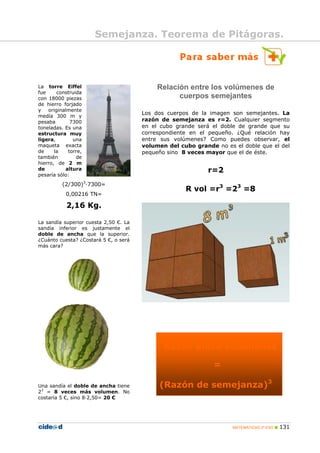 MATEMÁTICAS 2º ESO 131
La torre Eiffel
fue construida
con 18000 piezas
de hierro forjado
y originalmente
medía 300 m y
pesaba 7300
toneladas. Es una
estructura muy
ligera, una
maqueta exacta
de la torre,
también de
hierro, de 2 m
de altura
pesaría sólo:
(2/300)3
·7300=
0,00216 TN=
2,16 Kg.
La sandía superior cuesta 2,50 €. La
sandía inferior es justamente el
doble de ancha que la superior.
¿Cuánto cuesta? ¿Costará 5 €, o será
más cara?
Una sandía el doble de ancha tiene
23
= 8 veces más volumen. No
costaría 5 €, sino 8·2,50= 20 €
Relación entre los volúmenes de
cuerpos semejantes
Los dos cuerpos de la imagen son semejantes. La
razón de semejanza es r=2. Cualquier segmento
en el cubo grande será el doble de grande que su
correspondiente en el pequeño. ¿Qué relación hay
entre sus volúmenes? Como puedes observar, el
volumen del cubo grande no es el doble que el del
pequeño sino 8 veces mayor que el de éste.
r=2
R vol =r3
=23
=8
Razón entre volúmenes
=
(Razón de semejanza)3
Semejanza. Teorema de Pitágoras.
 