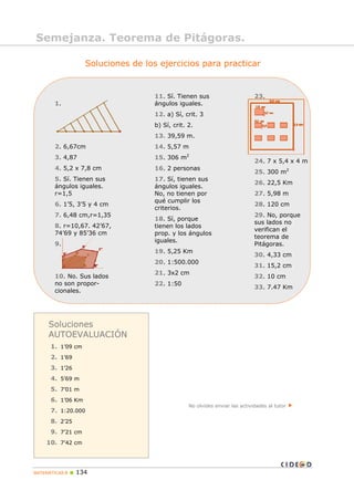 Semejanza. Teorema de Pitágoras.
Soluciones de los ejercicios para practicar
1.
2. 6,67cm
3. 4,87
4. 5,2 x 7,8 cm
5. Sí. Tienen sus
ángulos iguales.
r=1,5
6. 1’5, 3’5 y 4 cm
7. 6,48 cm,r=1,35
8. r=10,67. 42’67,
74’69 y 85’36 cm
9.
10. No. Sus lados
no son propor-
cionales.
11. Sí. Tienen sus
ángulos iguales.
12. a) Sí, crit. 3
b) Sí, crit. 2.
13. 39,59 m.
14. 5,57 m
15. 306 m2
16. 2 personas
17. Sí, tienen sus
ángulos iguales.
No, no tienen por
qué cumplir los
criterios.
18. Sí, porque
tienen los lados
prop. y los ángulos
iguales.
19. 5,25 Km
20. 1:500.000
21. 3x2 cm
22. 1:50
23.
24. 7 x 5,4 x 4 m
25. 300 m2
26. 22,5 Km
27. 5,98 m
28. 120 cm
29. No, porque
sus lados no
verifican el
teorema de
Pitágoras.
30. 4,33 cm
31. 15,2 cm
32. 10 cm
33. 7.47 Km
No olvides enviar las actividades al tutor
Soluciones
AUTOEVALUACIÓN
1. 1’09 cm
2. 1’69
3. 1’26
4. 5’69 m
5. 7’01 m
6. 1’06 Km
7. 1:20.000
8. 2’25
9. 7’21 cm
10. 7’42 cm
MATEMÁTICAS B 134
 