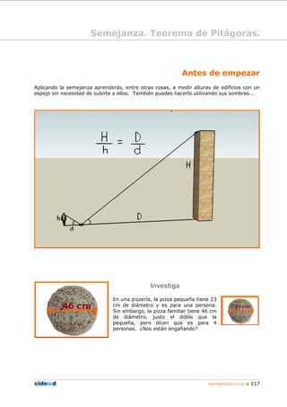 Antes de empezar
Aplicando la semejanza aprenderás, entre otras cosas, a medir alturas de edificios con un
espejo sin necesidad de subirte a ellos. También puedes hacerlo utilizando sus sombras...
Investiga
En una pizzería, la pizza pequeña tiene 23
cm de diámetro y es para una persona.
Sin embargo, la pizza familiar tiene 46 cm
de diámetro, justo el doble que la
pequeña, pero dicen que es para 4
personas. ¿Nos están engañando?
Semejanza. Teorema de Pitágoras.
MATEMÁTICAS 2º ESO 117
 