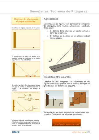 MATEMÁTICAS 2º ESO 121
Se coloca un espejo pequeño en el suelo:
El observador se sitúa de forma que,
erguido, pueda ver reflejada en el espejo
la parte más alta del edificio:
Se miden la altura del observador (desde
sus ojos al suelo), la distancia de éste al
espejo y la distancia del espejo al
edificio:
De forma análoga, midiendo las sombras
del objeto y de una vara, y la altura de la
vara, se puede determinar la altura de un
objeto a partir de su sombra.
Aplicaciones
La semejanza de figuras, y en particular la semejanza
de triángulos, tiene muchas aplicaciones prácticas.
Entre otras:
• 1.- Cálculo de la altura de un objeto vertical a
partir de su sombra.
• 2.- Cálculo de la altura de un objeto vertical
con un espejo.
Relación entre las áreas.
Observa las dos imágenes. Los segmentos en las
figuras mediana y grande son el doble y el triple de
grandes que los de la figura pequeña.
Sin embargo, las áreas son cuatro y nueve veces más
grandes. En general, para figuras semejantes:
Razón entre áreas =
(Razón de semejanza)2
Semejanza. Teorema de Pitágoras.
Medición de alturas con
espejos y sombras.
 