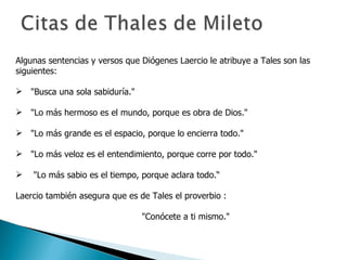 Algunas sentencias y versos que Diógenes Laercio le atribuye a Tales son las siguientes: "Busca una sola sabiduría." "Lo más hermoso es el mundo, porque es obra de Dios." "Lo más grande es el espacio, porque lo encierra todo." "Lo más veloz es el entendimiento, porque corre por todo." "Lo más sabio es el tiempo, porque aclara todo.“ Laercio también asegura que es de Tales el proverbio : "Conócete a ti mismo." 