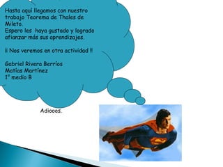 Hasta aquí llegamos con nuestro trabajo Teorema de Thales de Mileto. Espero les  haya gustado y logrado afianzar más sus aprendizajes. ¡¡ Nos veremos en otra actividad !! Gabriel Rivera Berríos Matías Martínez 1° medio B Adiooos.  
