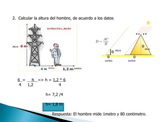 2.  Calcular la altura del hombre, de acuerdo a los datos  altura h sombra sombra sombra sombra altura altura 6  =  h  => h =  1,2 * 6 4  1,2  4 h= 7,2 /4 h= 1,8 m  Respuesta: El hombre mide 1metro y 80 centimetro. 