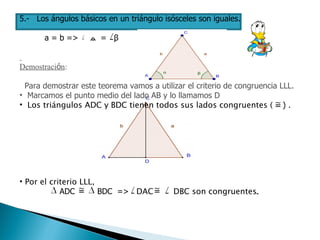 5.-   Los ángulos básicos en un triángulo isósceles son iguales. a = b =>  ﻤ   =  β   Demostraci ó n : Para demostrar este teorema vamos a utilizar el criterio de congruencia LLL. Marcamos el punto medio del lado AB y lo llamamos D Los triángulos ADC y BDC tienen todos sus lados congruentes (  )  . Por el criterio LLL,  ADC  BDC  =>  DAC  DBC son congruentes .   