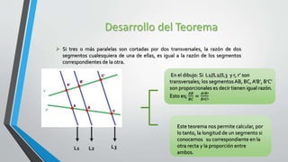 Desarrollo del Teorema
 Si tres o más paralelas son cortadas por dos transversales, la razón de dos
segmentos cualesquiera de una de ellas, es igual a la razón de los segmentos
correspondientes de la otra.
L1 L2 L3
En el dibujo: Si L1//L2//L3 y r, r’ son
transversales; los segmentosAB, BC, A’B’, B’C’
son proporcionales es decir tienen igual razón.
Esto es;
𝐴𝐵
𝐵𝐶
=
𝐴′𝐵′
𝐵′𝐶′
Este teorema nos permite calcular, por
lo tanto, la longitud de un segmento si
conocemos su correspondiente en la
otra recta y la proporción entre
ambos.
 