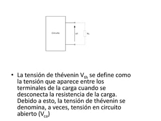 • La tensión de thévenin Vth se define como
  la tensión que aparece entre los
  terminales de la carga cuando se
  desconecta la resistencia de la carga.
  Debido a esto, la tensión de thévenin se
  denomina, a veces, tensión en circuito
  abierto (Vca)
 