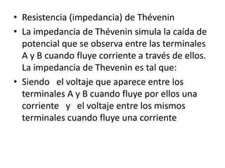 • Resistencia (impedancia) de Thévenin
• La impedancia de Thévenin simula la caída de
  potencial que se observa entre las terminales
  A y B cuando fluye corriente a través de ellos.
  La impedancia de Thevenin es tal que:
• Siendo el voltaje que aparece entre los
  terminales A y B cuando fluye por ellos una
  corriente y el voltaje entre los mismos
  terminales cuando fluye una corriente
 