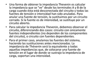 • Una forma de obtener la impedancia Thevenin es calcular
  la impedancia que se "ve" desde los terminales A y B de la
  carga cuando ésta está desconectada del circuito y todas las
  fuentes de tensión e intensidad han sido anuladas. Para
  anular una fuente de tensión, la sustituimos por un circuito
  cerrado. Si la fuente es de intensidad, se sustituye por un
  circuito abierto.
• Para calcular la impedancia Thevenin, debemos observar el
  circuito, diferenciando dos casos: circuito con únicamente
  fuentes independientes (no dependen de los componentes
  del circuito), o circuito con fuentes dependientes.
• Para el primer caso, anulamos las fuentes del sistema,
  haciendo las sustituciones antes mencionadas. La
  impedancia de Thévenin será la equivalente a todas
  aquellas impedancias que, de colocarse una fuente de
  tensión en el lugar de donde se sustrajo la impedancia de
  carga, soportan una intensidad.
 