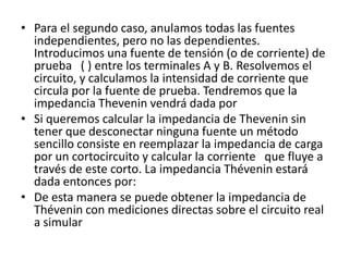• Para el segundo caso, anulamos todas las fuentes
  independientes, pero no las dependientes.
  Introducimos una fuente de tensión (o de corriente) de
  prueba ( ) entre los terminales A y B. Resolvemos el
  circuito, y calculamos la intensidad de corriente que
  circula por la fuente de prueba. Tendremos que la
  impedancia Thevenin vendrá dada por
• Si queremos calcular la impedancia de Thevenin sin
  tener que desconectar ninguna fuente un método
  sencillo consiste en reemplazar la impedancia de carga
  por un cortocircuito y calcular la corriente que fluye a
  través de este corto. La impedancia Thévenin estará
  dada entonces por:
• De esta manera se puede obtener la impedancia de
  Thévenin con mediciones directas sobre el circuito real
  a simular
 