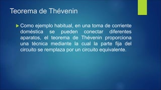 Teorema de Thévenin
 Como ejemplo habitual, en una toma de corriente
doméstica se pueden conectar diferentes
aparatos, el teorema de Thévenin proporciona
una técnica mediante la cual la parte fija del
circuito se remplaza por un circuito equivalente.
 