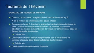  Dado un circuito lineal , arreglarlo de la forma de dos redes A y B.
A es la red que se simplificará; B se dejará intacta.
 Desconectar la red B. Inactivar o apagar las fuentes independientes de la
red A. Sustituir las fuentes independientes de corriente por circuitos
abiertos y las fuentes independientes de voltaje por cortocircuitos. Dejar las
fuentes dependientes intactas.
 Calcular Rth.
 Conectar una fuente tensión independiente con la red inactiva. No
terminar el circuito dejar desconectada las dos terminales.
 Calcular Vth.
 Conectar el circuito equivalente Thévenin.
Teorema de Thévenin
ENUNCIADO DEL TEOREMA DE THEVENIN
 