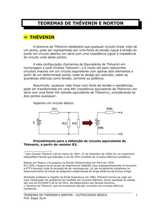 TEOREMAS DE THÉVENIN E NORTON
 THÉVENIN
O teorema de Thévenin estabelece que qualquer circuito linear visto de
um ponto, pode ser representado por uma fonte de tensão (igual à tensão do
ponto em circuito aberto) em série com uma impedância (igual à impedância
do circuito vista deste ponto).
A esta configuração chamamos de Equivalente de Thévenin em
homenagem a Léon Charles Thévenin1, e é muito útil para reduzirmos
circuitos maiores em um circuito equivalente com apenas dois elementos a
partir de um determinado ponto, onde se deseja por exemplo, saber as
grandezas elétricas como tensão, corrente ou potência.
Resumindo: qualquer rede linear com fonte de tensão e resistências,
pode ser transformada em uma Rth (resistência equivalente de Thévenin) em
série com uma fonte Vth (tensão equivalente de Thévenin), considerando-se
dois pontos quaisquer.
Vejamos um circuito básico:

Procedimento para a obtenção do circuito equivalente de
Thévenin, a partir do resistor R3.
1

Léon Charles Thévenin (30 de março de 1857- 21 de Setembro de 1926) foi um engenheiro
telegrafista francês que estendeu a Lei de Ohm à análise de circuitos elétricos complexos.
Nasceu em Meaux e se graduou na Éxcole Polytechnique em Paris em 1876.
Em 1878, integrou-se ao grupo de engenheiros telégrafo (que subsequentemente se tornaram
a PTT Francesa) onde foi acusado de ser homossexual. Lá, ele inicialmente trabalhava no
desenvolvimento de linhas de telégrafos subterrâneas de longa distância da França antiga.
Nomeado professor e inspetor da École Superieure em 1882, Thévenin tornou-se cada vez
mais interessado em problemas de medidas em circuitos elétricos. Como resultado do estudo
das Leis de Kirchhoff e da lei de Ohm, ele desenvolveu seu famoso teorema,
o Teorema de Thévenin, que torna possível calcular correntes em circuitos elétricos
complexos.

TEOREMAS DE THÉVENIN E NORTON – ELETRICIDADE BÁSICA
Prof. Edgar Zuim

1

 