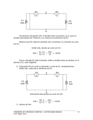Iniciaremos calculando Vth. A tensão entre os pontos a e b, que é a
tensão equivalente de Thévenin, é a mesma nos extremos de R1.
Observe que R1 está em paralelo com os pontos a e b devido ao curto
em E1.
Então Vab, devido ao curto em E1:
Vab =

21 . 12
252
=
= -16,8V
12 + 3
15

Como a tensão E2 está invertida, então a tensão entre os pontos a e b
devido a E1, será negativa.
2. Colocando E2 em curto e retirando o curto de E1, recalcularemos
então Vab, vista sob a influência de E1:

Calculando Vab devido ao curto em E2:

Vab =
3. cálculo de Vth:

84 . 3
252
=
= -16,8V
12 + 3
15

TEOREMAS DE THÉVENIN E NORTON – ELETRICIDADE BÁSICA
Prof. Edgar Zuim

10

 