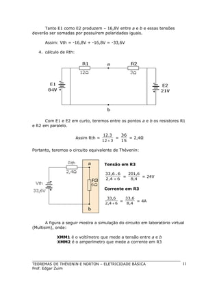 Tanto E1 como E2 produzem – 16,8V entre a e b e essas tensões
deverão ser somadas por possuírem polaridades iguais.
Assim: Vth = -16,8V + -16,8V = -33,6V
4. cálculo de Rth:

Com E1 e E2 em curto, teremos entre os pontos a e b os resistores R1
e R2 em paralelo.
Assim Rth =

12.3
36
=
= 2,4Ω
12 + 3
15

Portanto, teremos o circuito equivalente de Thévenin:
Tensão em R3
33,6 . 6
201,6
=
= 24V
2,4 + 6
8,4

Corrente em R3
33,6
33,6
=
= 4A
2,4 + 6
8,4

A figura a seguir mostra a simulação do circuito em laboratório virtual
(Multisim), onde:
XMM1 é o voltímetro que mede a tensão entre a e b
XMM2 é o amperímetro que mede a corrente em R3

TEOREMAS DE THÉVENIN E NORTON – ELETRICIDADE BÁSICA
Prof. Edgar Zuim

11

 