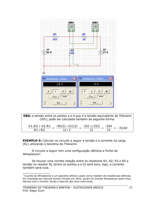 OBS: a tensão entre os pontos a e b que é a tensão equivalente de Thévenin
(Vth), pode ser calculada também da seguinte forma:

- 84(3) + -21(12)
- 252 + (-252)
V1.R2 + V2.R1
- 504
=
=
=
= - 33,6V
R1 + R2
15
12 + 3
15
EXEMPLO 5: Calcular no circuito a seguir a tensão e a corrente na carga
(RL) utilizando o teorema de Thévenin.
O circuito a seguir tem uma configuração idêntica a Ponte de
Wheatstone2.
Se houver uma correta relação entre os resistores R1, R2, R3 e R4 a
tensão no resistor RL (entre os pontos a e b) será zero, logo, a corrente
também será nula.
2

A ponte de Wheatstone é um aparelho elétrico usado como medidor de resistências elétricas.
Foi inventado por Samuel Hunter Christie em 1833, porém foi Charles Wheatstone quem ficou
famoso com o invento, tendo-o descrito dez anos mais tarde.

TEOREMAS DE THÉVENIN E NORTON – ELETRICIDADE BÁSICA
Prof. Edgar Zuim

12

 