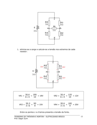 1. elimina-se a carga e calcula-se a tensão nos extremos de cada
resistor:

VR1 =

30.6
180
=
= 18V
6 +4
10

VR2 =

30.4
120
=
= 12V
6 +4
10

VR3 =

30.3
90
=
= 10V
3 +6
9

VR4 =

30.6
180
=
= 20V
3 +6
9

Entre os pontos c e d temos presente a tensão da fonte.
TEOREMAS DE THÉVENIN E NORTON – ELETRICIDADE BÁSICA
Prof. Edgar Zuim

13

 