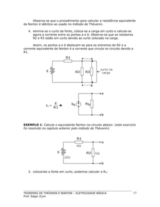 Observa-se que o procedimento para calcular a resistência equivalente
de Norton é idêntico ao usado no método de Thévenin.
4. elimina-se o curto da fonte, coloca-se a carga em curto e calcula-se
agora a corrente entre os pontos a e b. Observa-se que os resistores
R2 e R3 estão em curto devido ao curto colocado na carga.
Assim, os pontos a e b deslocam-se para os extremos de R2 e a
corrente equivalente de Norton é a corrente que circula no circuito devido a
R1.

IN =

E

R1

EXEMPLO 1: Calcule o equivalente Norton no circuito abaixo: (este exercício
foi resolvido no capitulo anterior pelo método de Thévenin)

3. colocando a fonte em curto, podemos calcular a RN:

TEOREMAS DE THÉVENIN E NORTON – ELETRICIDADE BÁSICA
Prof. Edgar Zuim

17

 