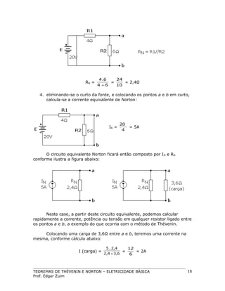 RN =

4.6
24
=
= 2,4Ω
4 +6
10

4. eliminando-se o curto da fonte, e colocando os pontos a e b em curto,
calcula-se a corrente equivalente de Norton:

IN =

20
4

= 5A

O circuito equivalente Norton ficará então composto por I N e RN
conforme ilustra a figura abaixo:

Neste caso, a partir deste circuito equivalente, podemos calcular
rapidamente a corrente, potência ou tensão em qualquer resistor ligado entre
os pontos a e b, a exemplo do que ocorria com o método de Thévenin.
Colocando uma carga de 3,6Ω entre a e b, teremos uma corrente na
mesma, conforme cálculo abaixo:
I (carga) =

5 . 2,4
12
=
= 2A
2,4 + 3,6
6

TEOREMAS DE THÉVENIN E NORTON – ELETRICIDADE BÁSICA
Prof. Edgar Zuim

18

 