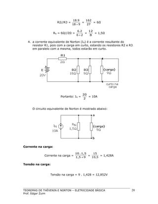 R2//R3 =

18.9
162
=
= 6Ω
18 + 9
27

RN = 6Ω//2Ω =

6.2
12
=
= 1,5Ω
6+2
8

4. a corrente equivalente de Norton (IN) é a corrente resultante do
resistor R1, pois com a carga em curto, estando os resistores R2 e R3
em paralelo com a mesma, todos estarão em curto.

Portanto: IN =

20
= 10A
2

O circuito equivalente de Norton é mostrado abaixo:

Corrente na carga:
Corrente na carga =

10 . 1,5
15
=
= 1,428A
1,5 + 9
10,5

Tensão na carga:
Tensão na carga = 9 . 1,428 = 12,852V

TEOREMAS DE THÉVENIN E NORTON – ELETRICIDADE BÁSICA
Prof. Edgar Zuim

20

 