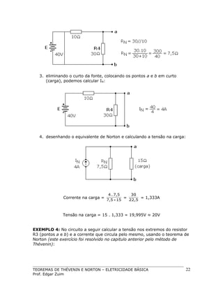 3. eliminando o curto da fonte, colocando os pontos a e b em curto
(carga), podemos calcular IN:

4. desenhando o equivalente de Norton e calculando a tensão na carga:

Corrente na carga =

4 . 7,5
30
=
= 1,333A
7,5 + 15
22,5

Tensão na carga = 15 . 1,333 = 19,995V ≈ 20V
EXEMPLO 4: No circuito a seguir calcular a tensão nos extremos do resistor
R3 (pontos a e b) e a corrente que circula pelo mesmo, usando o teorema de
Norton (este exercício foi resolvido no capitulo anterior pelo método de
Thévenin):

TEOREMAS DE THÉVENIN E NORTON – ELETRICIDADE BÁSICA
Prof. Edgar Zuim

22

 