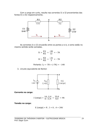 Com a carga em curto, resulta nas correntes I1 e I2 provenientes das
fontes E1 e E2 respectivamente.

As correntes I1 e I2 circularão entre os pontos a e b, e como estão no
mesmo sentido serão somadas.
I1 =

E1
- 84
=
= - 7A
R1
12

I2 =

E2
- 21
=
= - 7A
R2
3

Portanto: IN = -7A + (-7A) = - 14A
3. circuito equivalente de Norton

Corrente na carga:
I (carga) =

14 . 2,4
33,6
=
= 4A
6 + 2,4
8,4

Tensão na carga:
E (carga) = R . I = 6 . 4 = 24V

TEOREMAS DE THÉVENIN E NORTON – ELETRICIDADE BÁSICA
Prof. Edgar Zuim

24

 