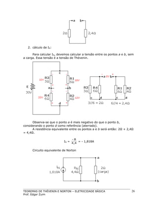 2. cálculo de IN:
Para calcular IN, devemos calcular a tensão entre os pontos a e b, sem
a carga. Essa tensão é a tensão de Thévenin.

Observa-se que o ponto a é mais negativo do que o ponto b,
considerando o ponto d como referência (aterrado).
A resistência equivalente entre os pontos a e b será então: 2Ω + 2,4Ω
= 4,4Ω.
IN =

-8
= - 1,818A
4,4

Circuito equivalente de Norton

TEOREMAS DE THÉVENIN E NORTON – ELETRICIDADE BÁSICA
Prof. Edgar Zuim

26

 