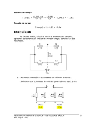 Corrente na carga:
I (carga) =

- 1,818 . 4,4
- 7,992
=
= - 1,24875 ≈ - 1,25A
4,4 + 2
6,4

Tensão na carga:
E (carga) = 2 . -1,25 = - 2,5V

EXERCÍCIO:
No circuito abaixo, calcule a tensão e a corrente na carga RL,
aplicando os teoremas de Thévenin e Norton e faça a comparação dos
resultados.

1. calculando a resistência equivalente de Thévenin e Norton:
Lembrando que o processo é o mesmo para o cálculo de R N e Rth

TEOREMAS DE THÉVENIN E NORTON – ELETRICIDADE BÁSICA
Prof. Edgar Zuim

27

 