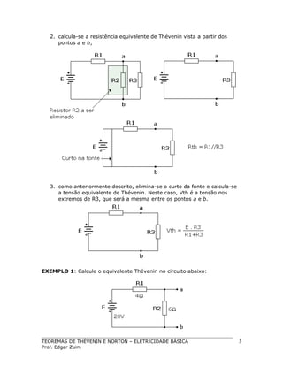 2. calcula-se a resistência equivalente de Thévenin vista a partir dos
pontos a e b;

3. como anteriormente descrito, elimina-se o curto da fonte e calcula-se
a tensão equivalente de Thévenin. Neste caso, Vth é a tensão nos
extremos de R3, que será a mesma entre os pontos a e b.

EXEMPLO 1: Calcule o equivalente Thévenin no circuito abaixo:

TEOREMAS DE THÉVENIN E NORTON – ELETRICIDADE BÁSICA
Prof. Edgar Zuim

3

 