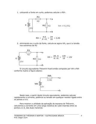 1. colocando a fonte em curto, podemos calcular a Rth:

Rth =

4.6
24
=
= 2,4Ω
4 +6
10

2. eliminando-se o curto da fonte, calcula-se agora Vth, que é a tensão
nos extremos de R2

Vth =

20 . 6
120
=
= 12V
4 +6
10

O circuito equivalente Thévenin ficará então composto por Vth e Rth
conforme ilustra a figura abaixo:

Neste caso, a partir deste circuito equivalente, podemos calcular
rapidamente a corrente, potência ou tensão em qualquer resistor ligado entre
os pontos a e b.
Para mostrar a utilidade da aplicação do teorema de Thévenin,
calculemos a corrente em uma carga resistiva de 3,6Ω inserida entre os
pontos a e b, das duas maneiras:

TEOREMAS DE THÉVENIN E NORTON – ELETRICIDADE BÁSICA
Prof. Edgar Zuim

4

 