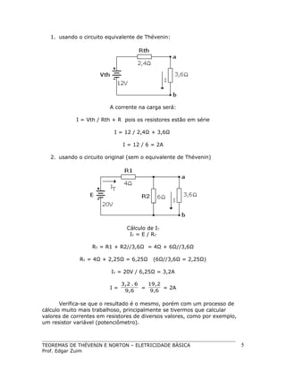 1. usando o circuito equivalente de Thévenin:

A corrente na carga será:
I = Vth / Rth + R pois os resistores estão em série
I = 12 / 2,4Ω + 3,6Ω
I = 12 / 6 = 2A
2. usando o circuito original (sem o equivalente de Thévenin)

Cálculo de IT
IT = E / RT
RT = R1 + R2//3,6Ω = 4Ω + 6Ω//3,6Ω
RT = 4Ω + 2,25Ω = 6,25Ω

(6Ω//3,6Ω = 2,25Ω)

IT = 20V / 6,25Ω = 3,2A
I=

3,2 . 6
19,2
=
= 2A
9,6
9,6

Verifica-se que o resultado é o mesmo, porém com um processo de
cálculo muito mais trabalhoso, principalmente se tivermos que calcular
valores de correntes em resistores de diversos valores, como por exemplo,
um resistor variável (potenciômetro).

TEOREMAS DE THÉVENIN E NORTON – ELETRICIDADE BÁSICA
Prof. Edgar Zuim

5

 