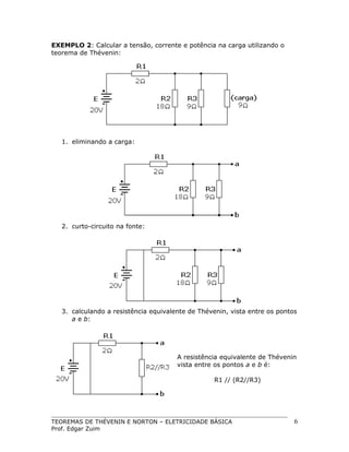 EXEMPLO 2: Calcular a tensão, corrente e potência na carga utilizando o
teorema de Thévenin:

1. eliminando a carga:

2. curto-circuito na fonte:

3. calculando a resistência equivalente de Thévenin, vista entre os pontos
a e b:

A resistência equivalente de Thévenin
vista entre os pontos a e b é:
R1 // (R2//R3)

TEOREMAS DE THÉVENIN E NORTON – ELETRICIDADE BÁSICA
Prof. Edgar Zuim

6

 