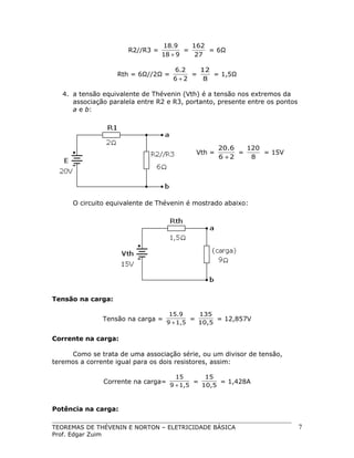 R2//R3 =

18.9
162
=
= 6Ω
18 + 9
27

Rth = 6Ω//2Ω =

6.2
12
=
= 1,5Ω
6+2
8

4. a tensão equivalente de Thévenin (Vth) é a tensão nos extremos da
associação paralela entre R2 e R3, portanto, presente entre os pontos
a e b:

Vth =

20.6
120
=
= 15V
6 +2
8

O circuito equivalente de Thévenin é mostrado abaixo:

Tensão na carga:
Tensão na carga =

15.9
135
=
= 12,857V
9 + 1,5
10,5

Corrente na carga:
Como se trata de uma associação série, ou um divisor de tensão,
teremos a corrente igual para os dois resistores, assim:
Corrente na carga=

15
15
=
= 1,428A
9 + 1,5
10,5

Potência na carga:
TEOREMAS DE THÉVENIN E NORTON – ELETRICIDADE BÁSICA
Prof. Edgar Zuim

7

 