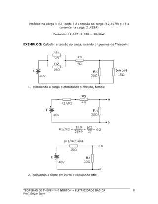 Potência na carga = E.I, onde E é a tensão na carga (12,857V) e I é a
corrente na carga (1,428A)
Portanto: 12,857 . 1,428 = 18,36W
EXEMPLO 3: Calcular a tensão na carga, usando o teorema de Thévenin:

1. eliminando a carga e otimizando o circuito, temos:

2. colocando a fonte em curto e calculando Rth:

TEOREMAS DE THÉVENIN E NORTON – ELETRICIDADE BÁSICA
Prof. Edgar Zuim

8

 