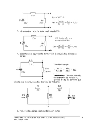 3. eliminando o curto da fonte e calculando Vth:

4. desenhando o equivalente de Thévenin e calculando a tensão na
carga:

Tensão na carga:
=

30.15
450
=
= 20V
7,5 + 15
22,5

EXEMPLO 4: Calcular a tensão
nos extremos do resistor R3
(pontos a e b) e a corrente que
circula pelo mesmo, usando o teorema de Thévenin:

1. removendo a carga e colocando E1 em curto:

TEOREMAS DE THÉVENIN E NORTON – ELETRICIDADE BÁSICA
Prof. Edgar Zuim

9

 
