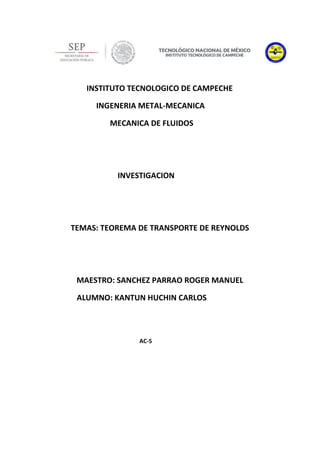INSTITUTO TECNOLOGICO DE CAMPECHE
INGENERIA METAL-MECANICA
MECANICA DE FLUIDOS
INVESTIGACION
TEMAS: TEOREMA DE TRANSPORTE DE REYNOLDS
MAESTRO: SANCHEZ PARRAO ROGER MANUEL
ALUMNO: KANTUN HUCHIN CARLOS
AC-5
 