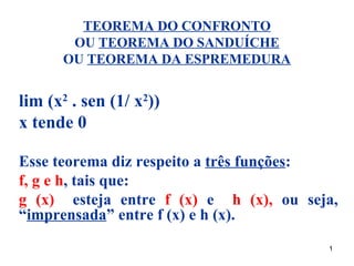 TEOREMA DO CONFRONTO
       OU TEOREMA DO SANDUÍCHE
      OU TEOREMA DA ESPREMEDURA


lim (x2 . sen (1/ x2))
x tende 0

Esse teorema diz respeito a três funções:
f, g e h, tais que:
g (x) esteja entre f (x) e h (x), ou seja,
“imprensada” entre f (x) e h (x).
                                        1
 