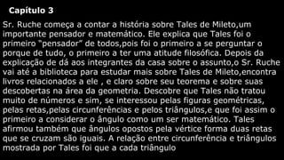 Capítulo 3
Sr. Ruche começa a contar a história sobre Tales de Mileto,um
importante pensador e matemático. Ele explica que Tales foi o
primeiro “pensador” de todos,pois foi o primeiro a se perguntar o
porque de tudo, o primeiro a ter uma atitude filosófica. Depois da
explicação de dá aos integrantes da casa sobre o assunto,o Sr. Ruche
vai até a biblioteca para estudar mais sobre Tales de Mileto,encontra
livros relacionados a ele , e claro sobre seu teorema e sobre suas
descobertas na área da geometria. Descobre que Tales não tratou
muito de números e sim, se interessou pelas figuras geométricas,
pelas retas,pelas circunferências e pelos triângulos,e que foi assim o
primeiro a considerar o ângulo como um ser matemático. Tales
afirmou também que ângulos opostos pela vértice forma duas retas
que se cruzam são iguais. A relação entre circunferência e triângulos
mostrada por Tales foi que a cada triângulo

 