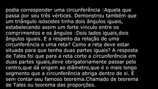 podia corresponder uma circunferência :Aquela que
passa por seu três vértices. Demonstrou também que
um triângulo isósceles tinha dois ângulos iguais,
estabelecendo assim um forte vinculo entre os
comprimentos e os ângulos :Dois lados iguais,dois
ângulos iguais. E a respeito da relação de uma
circunferência e uma reta? Como a reta deve estar
situada para que tenha duas partes iguais? A resposta
de Tales foi que para a reta corte a circunferência em
duas partes iguais,deve obrigatoriamente passar pelo
centro,que dá origem ao diâmetro,que é o mais longo
segmento que a circunferência abriga dentro de si. E
sem contar seu famoso teorema.Chamado de teorema
de Tales ou teorema das proporções.

 