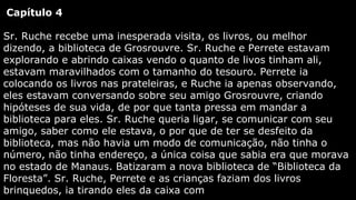 Capítulo 4
Sr. Ruche recebe uma inesperada visita, os livros, ou melhor
dizendo, a biblioteca de Grosrouvre. Sr. Ruche e Perrete estavam
explorando e abrindo caixas vendo o quanto de livos tinham ali,
estavam maravilhados com o tamanho do tesouro. Perrete ia
colocando os livros nas prateleiras, e Ruche ia apenas observando,
eles estavam conversando sobre seu amigo Grosrouvre, criando
hipóteses de sua vida, de por que tanta pressa em mandar a
biblioteca para eles. Sr. Ruche queria ligar, se comunicar com seu
amigo, saber como ele estava, o por que de ter se desfeito da
biblioteca, mas não havia um modo de comunicação, não tinha o
número, não tinha endereço, a única coisa que sabia era que morava
no estado de Manaus. Batizaram a nova biblioteca de “Biblioteca da
Floresta”. Sr. Ruche, Perrete e as crianças faziam dos livros
brinquedos, ia tirando eles da caixa com

 