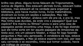 brilho nos olhos. Alguns livros falavam de Trigonometria,
outros de Álgebra. Eles estavam abrindo livros, estavam todos
curiosos, mas estavam ali na verdade para organizar a
biblioteca, pois havia muitos livros, livros matemáticos,
dividiram os livros em seções e subseções. Max não
desgrudava de Nofutur, andava com ele pra cá, e pra lá, mas
Max tinha suas duvidas, da onde vira o papagaio? Qual sua
espécie? Era macho ou fêmea? Levou-o para uma casa de
papagaios aonde encontrou uma moça, e ela foi logo dizendo
que ele tinha sorte em ter aquele papagaio de Amazonas da
testa azul, era um pássaro falador, a moça foi logo fazendo
perguntas e Max saiu apressado. A vendedora da loja, estava
atrás do papagaio, e Max já estava esperto com isso, por isso
saiu correndo e se escondeu, tinha que tomar cuidado, havia
um tráfego de animais.

 