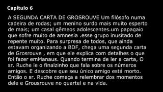 Capítulo 6

A SEGUNDA CARTA DE GROSROUVE Um filósofo numa
cadeira de rodas; um menino surdo mais muito esperto
de mais; um casal gêmeos adolescentes.um papagaio
que sofre muito de amnesia .esse grupo inusitado de
repente muito. Para surpresa de todos, que ainda
estavam organizando a BDF, chega uma segunda carta
de Grosrouve , em que ele explica com detalhes o que
foi fazer emManaus. Quando termina de ler a carta, O
sr. Ruche le o finalzinho que fala sobre os números
amigos. E descobre que seu único amigo está morto.
Então o sr. Ruche começa a relembrar dos momentos
dele e Grousrouve no quartel e na vida.

 