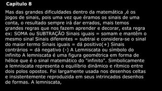 Capítulo 8
Mas das grandes dificuldades dentro da matemática ,é os
jogos de sinais, pois uma vez que éramos os sinais de uma
conta, o resultado sempre irá dar errados, mais temos
grandes regras que nos fazem aprender e decorar, esta regra
ex: SOMA ou SUBTRAÇÃO Sinais iguais = somam e mantêm o
mesmo sinal Sinais diferentes = subtrai e considera-se o sinal
do maior termo Sinais iguais = dá positivo(+) Sinais
contrários = dá negativo (-) A Lemniscata ou símbolo do
infinito A lemniscata é uma figura geométrica em forma de
hélice que é o sinal matemático do "infinito". Simbolicamente
a lemniscata representa o equilíbrio dinâmico e rítmico entre
dois polos opostos. Foi largamente usada nos desenhos celtas
e insistentemente reproduzida em seus intrincados desenhos
de formas. A lemniscata,

 