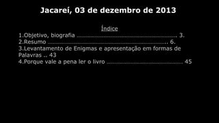 Jacareí, 03 de dezembro de 2013
Índice
1.Objetivo, biografia …………………………………………………………. 3.
2.Resumo …………………………………………………………………….. 6.
3.Levantamento de Enigmas e apresentação em formas de
Palavras .. 43
4.Porque vale a pena ler o livro …………………………………………… 45

 