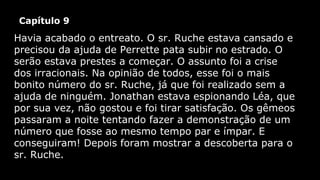 Capítulo 9

Havia acabado o entreato. O sr. Ruche estava cansado e
precisou da ajuda de Perrette pata subir no estrado. O
serão estava prestes a começar. O assunto foi a crise
dos irracionais. Na opinião de todos, esse foi o mais
bonito número do sr. Ruche, já que foi realizado sem a
ajuda de ninguém. Jonathan estava espionando Léa, que
por sua vez, não gostou e foi tirar satisfação. Os gêmeos
passaram a noite tentando fazer a demonstração de um
número que fosse ao mesmo tempo par e ímpar. E
conseguiram! Depois foram mostrar a descoberta para o
sr. Ruche.

 