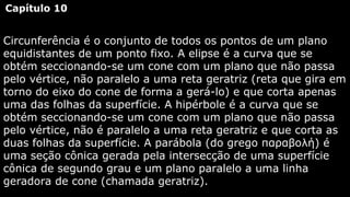 Capítulo 10

Circunferência é o conjunto de todos os pontos de um plano
equidistantes de um ponto fixo. A elipse é a curva que se
obtém seccionando-se um cone com um plano que não passa
pelo vértice, não paralelo a uma reta geratriz (reta que gira em
torno do eixo do cone de forma a gerá-lo) e que corta apenas
uma das folhas da superfície. A hipérbole é a curva que se
obtém seccionando-se um cone com um plano que não passa
pelo vértice, não é paralelo a uma reta geratriz e que corta as
duas folhas da superfície. A parábola (do grego παραβολή) é
uma seção cônica gerada pela intersecção de uma superfície
cônica de segundo grau e um plano paralelo a uma linha
geradora de cone (chamada geratriz).

 