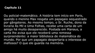 Capítulo 11

Ou policial-matemático. A história tem início em Paris,
quando o menino Max resgata um papagaio sequestrado
por gângsteres. Ao mesmo tempo, o Sr. Ruche, dono da
livraria As Mil e Uma Folhas, recebe uma carta de um
amigo há muito desaparecido. Postada em Manaus, a
carta lhe avisa que ele receberá uma remessa
surpreendente: a maior biblioteca de matemática do
mundo. Por que um papagaio despertaria o interesse de
mafiosos? O que ele guarda na memória.

 
